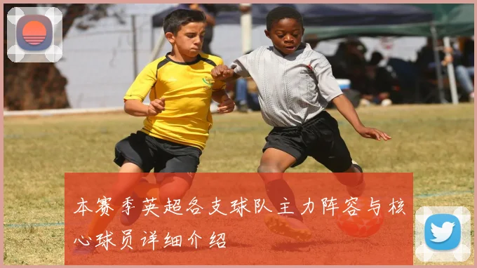 本赛季英超各支球队主力阵容与核心球员详细介绍
